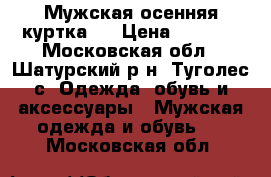 Мужская осенняя куртка . › Цена ­ 1 500 - Московская обл., Шатурский р-н, Туголес с. Одежда, обувь и аксессуары » Мужская одежда и обувь   . Московская обл.